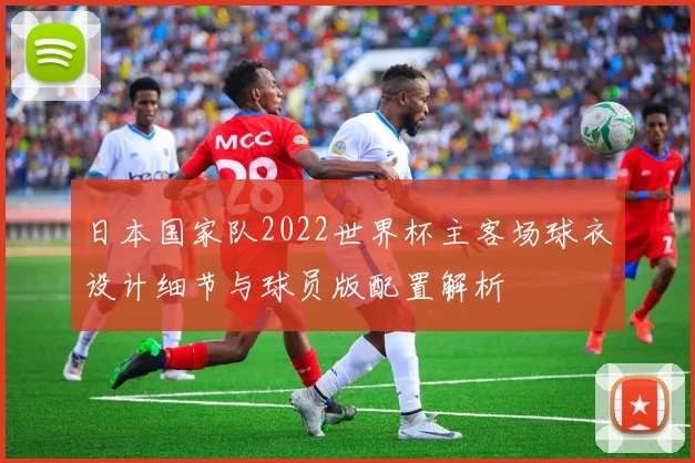 日本国家队2022世界杯主客场球衣设计细节与球员版配置解析