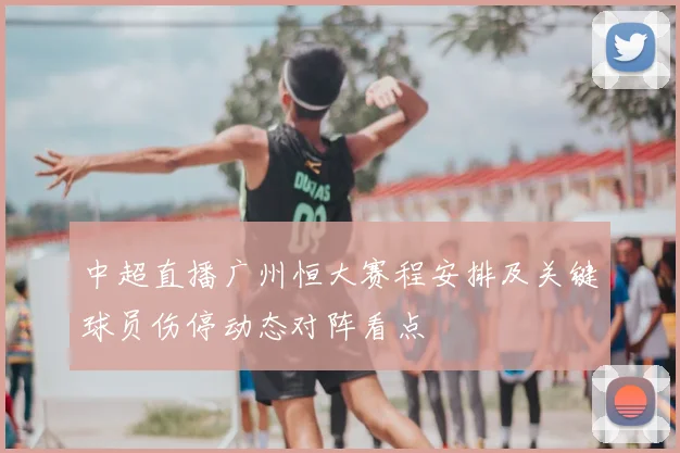 中超直播广州恒大赛程安排及关键球员伤停动态对阵看点