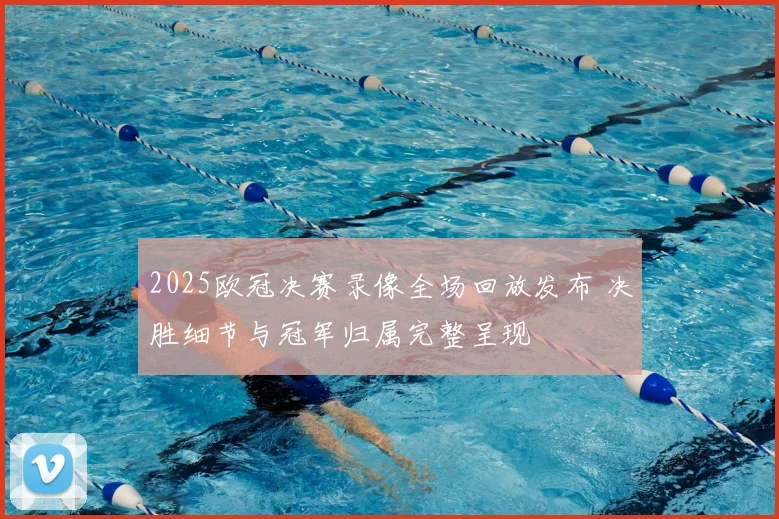 2025欧冠决赛录像全场回放发布 决胜细节与冠军归属完整呈现