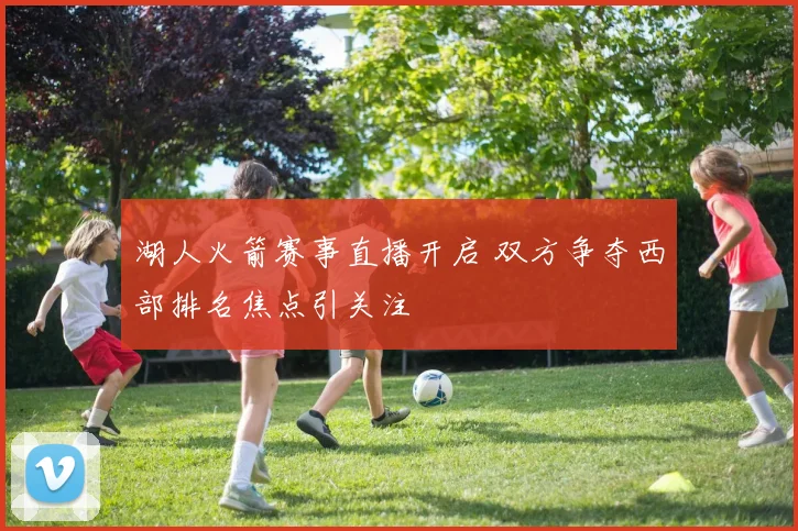 湖人火箭赛事直播开启 双方争夺西部排名焦点引关注
