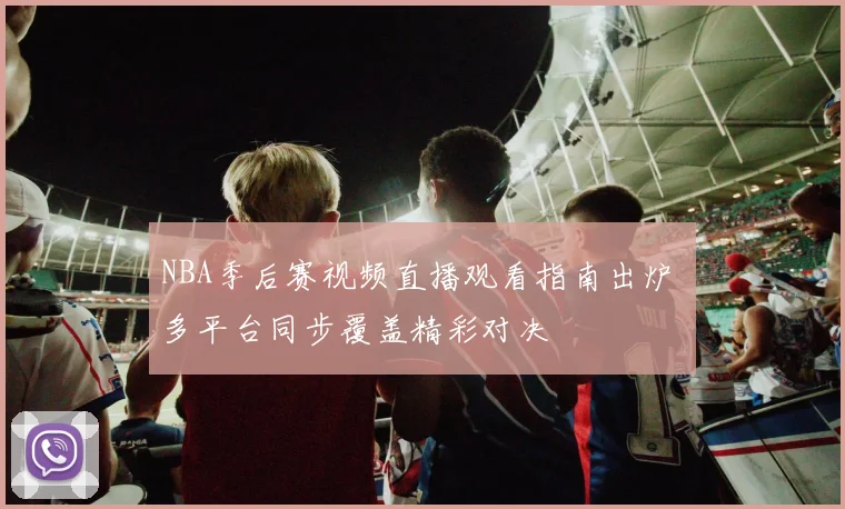 NBA季后赛视频直播观看指南出炉 多平台同步覆盖精彩对决