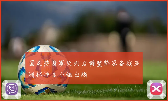 国足热身赛失利后调整阵容备战亚洲杯冲击小组出线