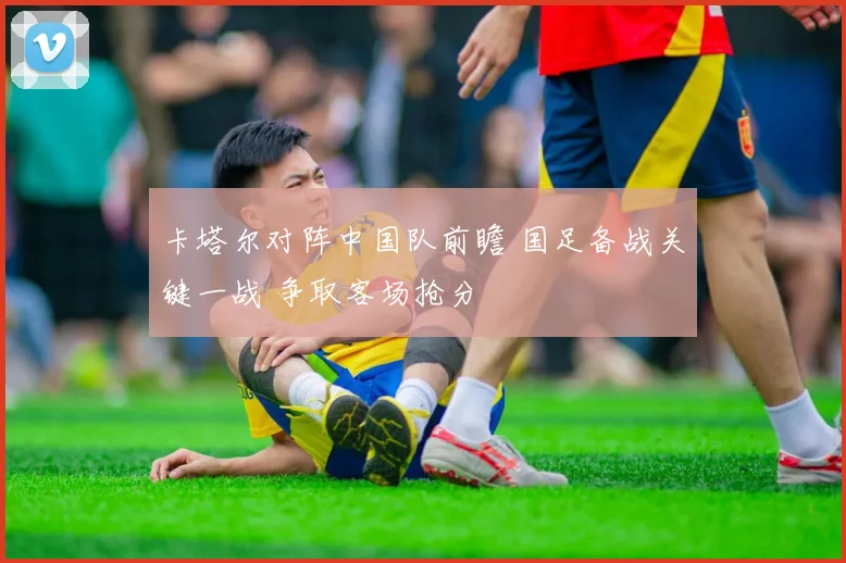卡塔尔对阵中国队前瞻 国足备战关键一战 争取客场抢分