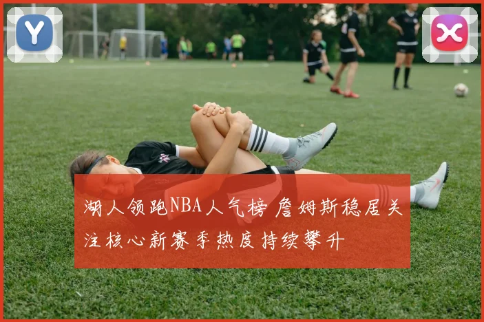 湖人领跑NBA人气榜 詹姆斯稳居关注核心新赛季热度持续攀升