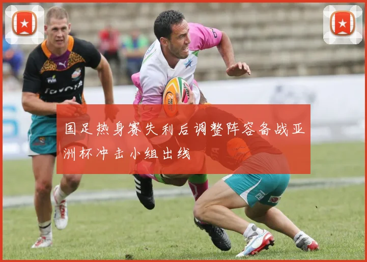 国足热身赛失利后调整阵容备战亚洲杯冲击小组出线
