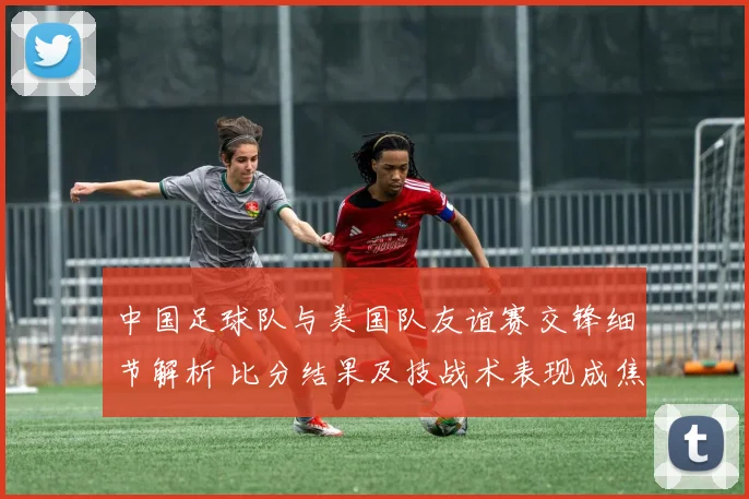 中国足球队与美国队友谊赛交锋细节解析 比分结果及技战术表现成焦点