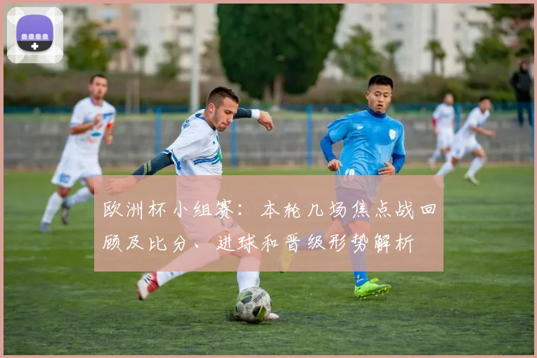 欧洲杯小组赛：本轮几场焦点战回顾及比分、进球和晋级形势解析