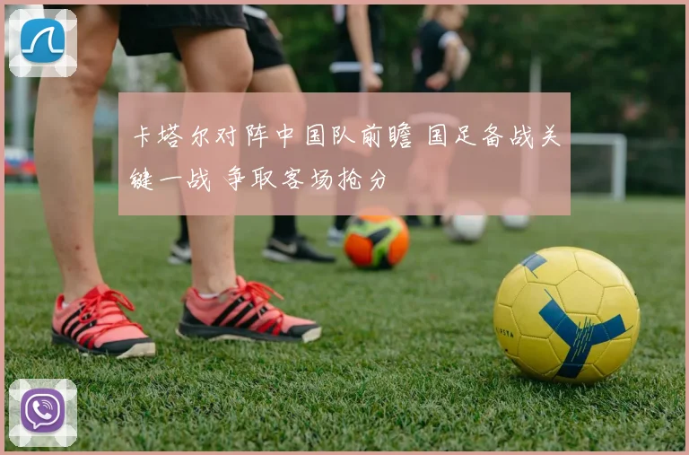 卡塔尔对阵中国队前瞻 国足备战关键一战 争取客场抢分