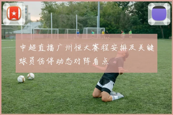 中超直播广州恒大赛程安排及关键球员伤停动态对阵看点