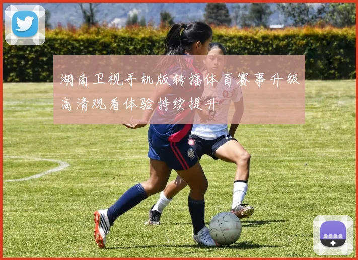 湖南卫视手机版转播体育赛事升级高清观看体验持续提升