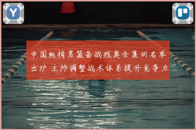 中国轮椅男篮备战残奥会集训名单出炉 主帅调整战术体系提升竞争力