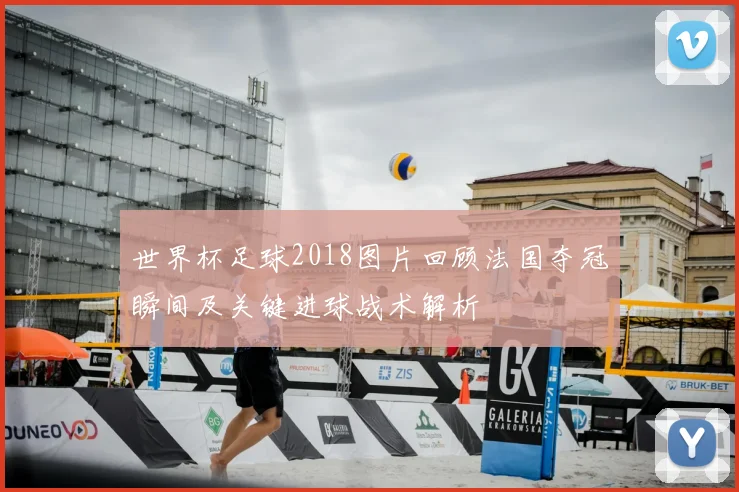 世界杯足球2018图片回顾法国夺冠瞬间及关键进球战术解析