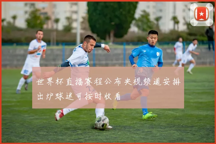 世界杯直播赛程公布央视频道安排出炉球迷可按时收看