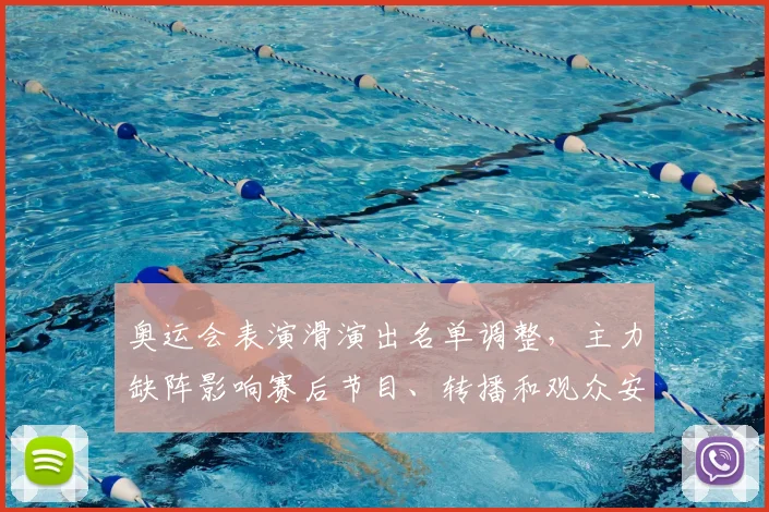 奥运会表演滑演出名单调整，主力缺阵影响赛后节目、转播和观众安排