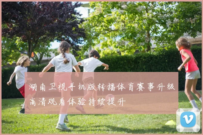 湖南卫视手机版转播体育赛事升级高清观看体验持续提升
