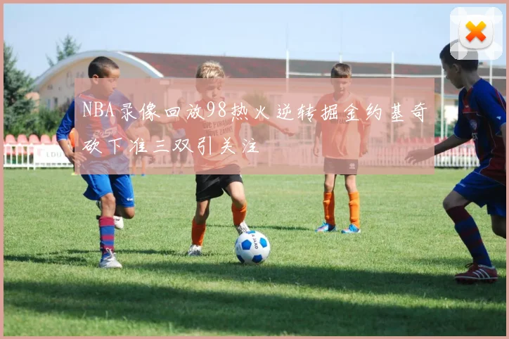 NBA录像回放98热火逆转掘金约基奇砍下准三双引关注