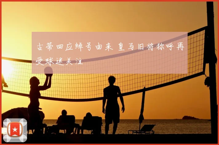 古蒂回应绰号由来 皇马旧将称呼再受球迷关注