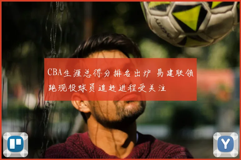 CBA生涯总得分排名出炉 易建联领跑现役球员追赶进程受关注