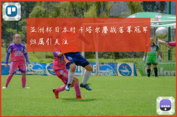 亚洲杯日本对卡塔尔鏖战落幕冠军归属引关注