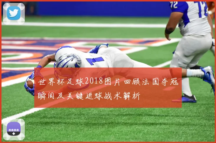 世界杯足球2018图片回顾法国夺冠瞬间及关键进球战术解析