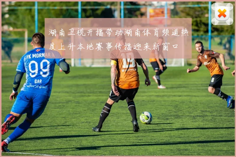 湖南卫视开播带动湖南体育频道热度上升本地赛事传播迎来新窗口