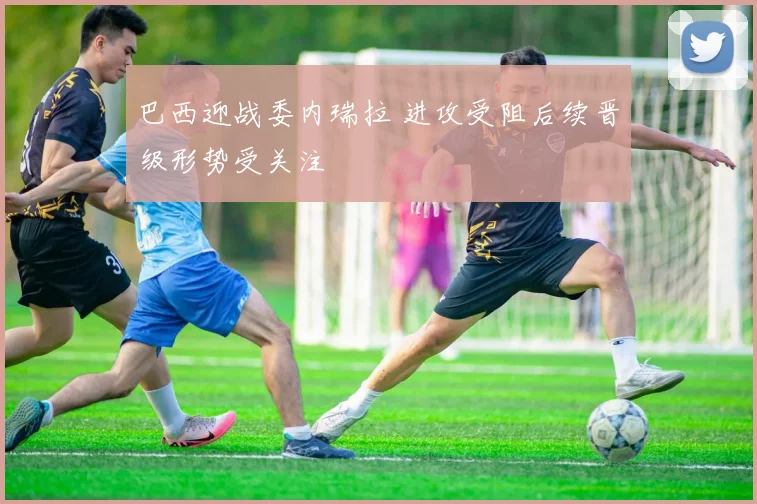 巴西迎战委内瑞拉 进攻受阻后续晋级形势受关注