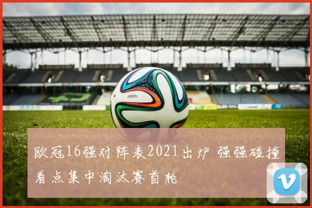 欧冠16强对阵表2021出炉 强强碰撞看点集中淘汰赛首轮
