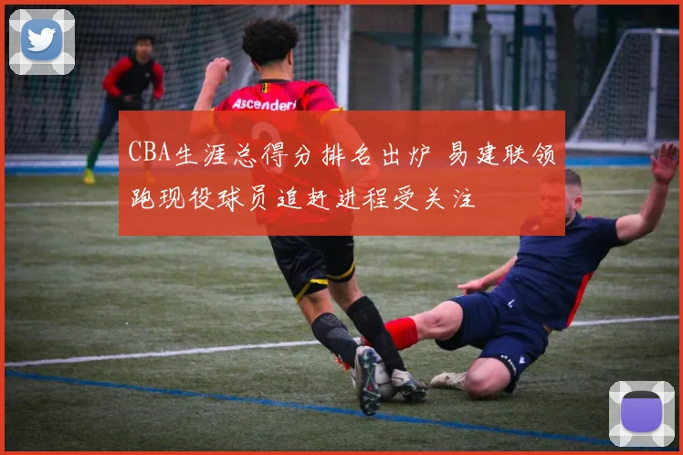 CBA生涯总得分排名出炉 易建联领跑现役球员追赶进程受关注