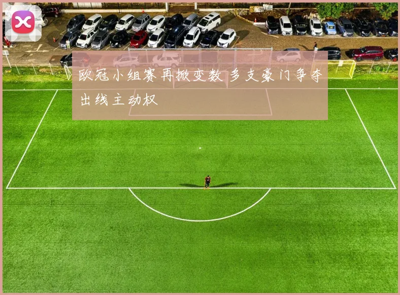 欧冠小组赛再掀变数 多支豪门争夺出线主动权