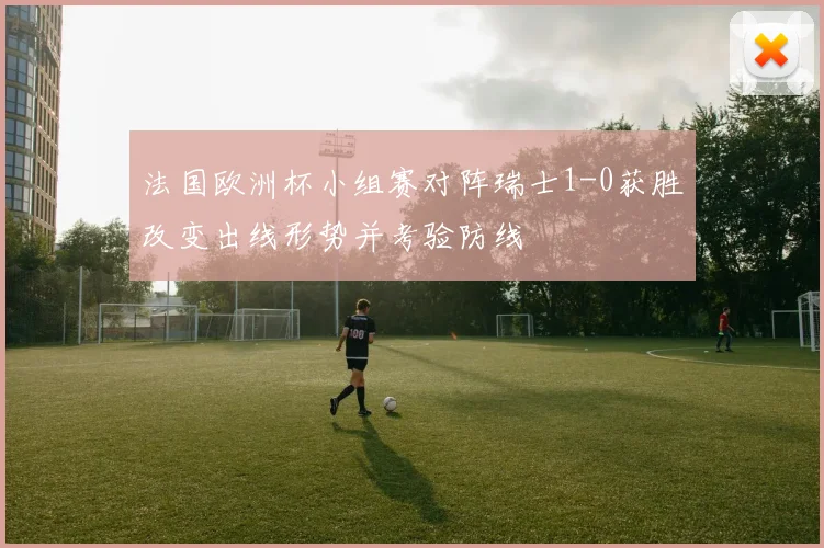 法国欧洲杯小组赛对阵瑞士1-0获胜改变出线形势并考验防线