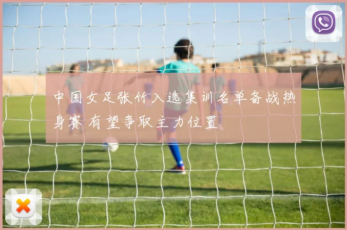 中国女足张竹入选集训名单备战热身赛 有望争取主力位置