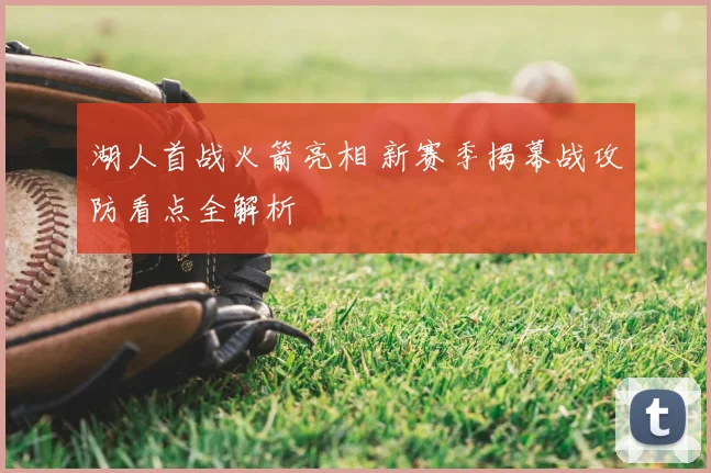 湖人首战火箭亮相 新赛季揭幕战攻防看点全解析