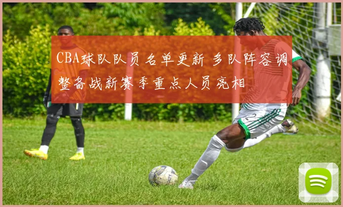 CBA球队队员名单更新 多队阵容调整备战新赛季重点人员亮相