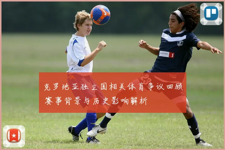 克罗地亚独立国相关体育争议回顾 赛事背景与历史影响解析