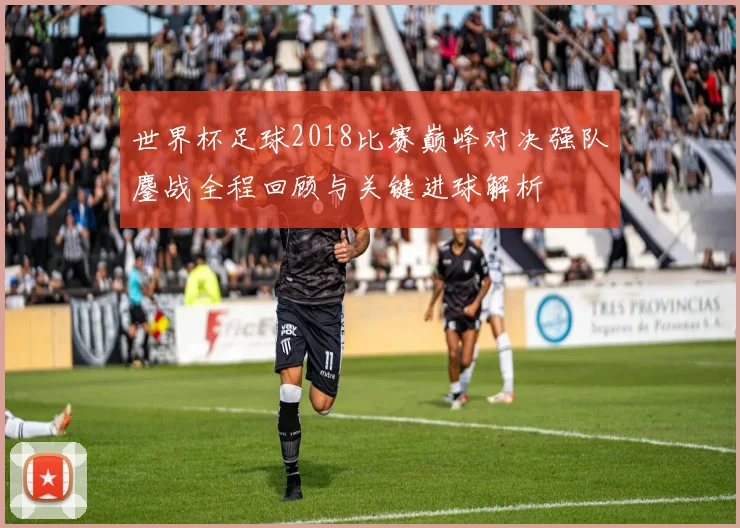 世界杯足球2018比赛巅峰对决强队鏖战全程回顾与关键进球解析