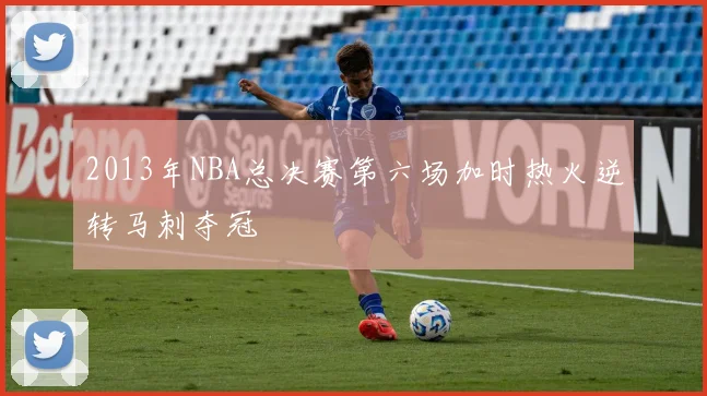 2013年NBA总决赛第六场加时热火逆转马刺夺冠