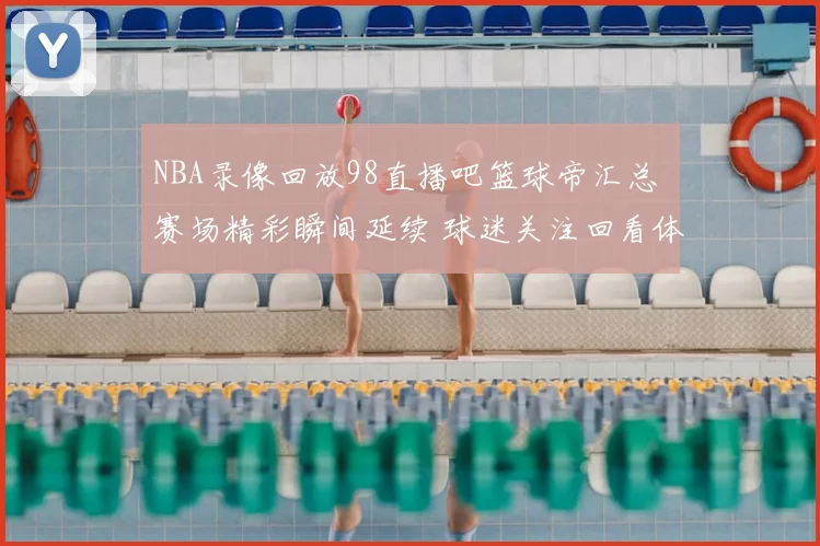 NBA录像回放98直播吧篮球帝汇总 赛场精彩瞬间延续 球迷关注回看体验