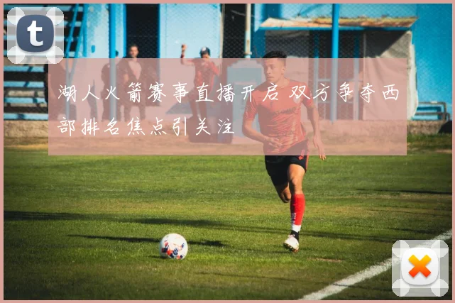 湖人火箭赛事直播开启 双方争夺西部排名焦点引关注