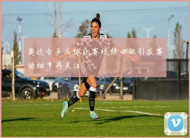 奥运会乒乓球比赛视频回放引发赛场细节再关注